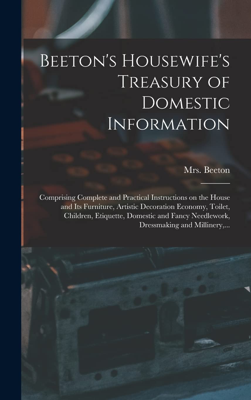 Beeton's Housewife's Treasury of Domestic Information: Comprising Complete and Practical Instructions on the House and Its Furniture, Artistic ... Needlework, Dressmaking and Millinery, ... Business, Finance & Career