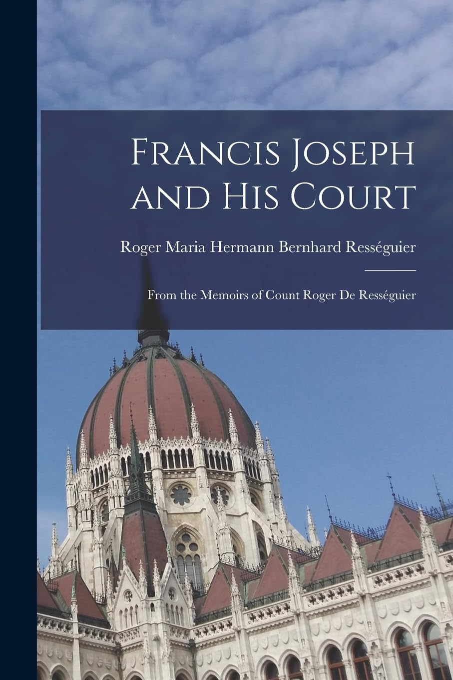 Francis Joseph and His Court: From the Memoirs of Count Roger de Rességuier Memories