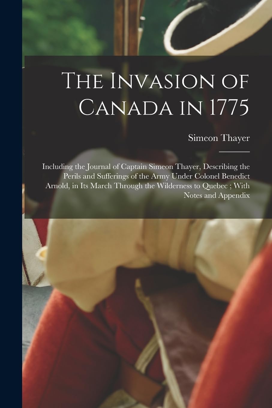 The Invasion of Canada in 1775: Including the Journal of Captain Simeon Thayer, Describing the Perils and Sufferings of the Army Under Colonel ... Wilderness to Quebec; With Notes and Appendix Politics & History