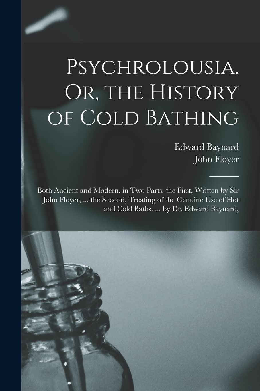 Psychrolousia. Or, the History of Cold Bathing: Both Ancient and Modern. in Two Parts. the First, Written by Sir John Floyer, ... the Second, Treating ... and Cold Baths. ... by Dr. Edward Baynard, Medicine