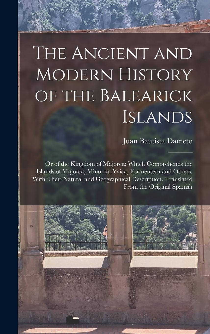 The Ancient and Modern History of the Balearick Islands: Or of the Kingdom of Majorca: Which Comprehends the Islands of Majorca, Minorca, Yvica, ... Translated From the Original Spanish Politics & History