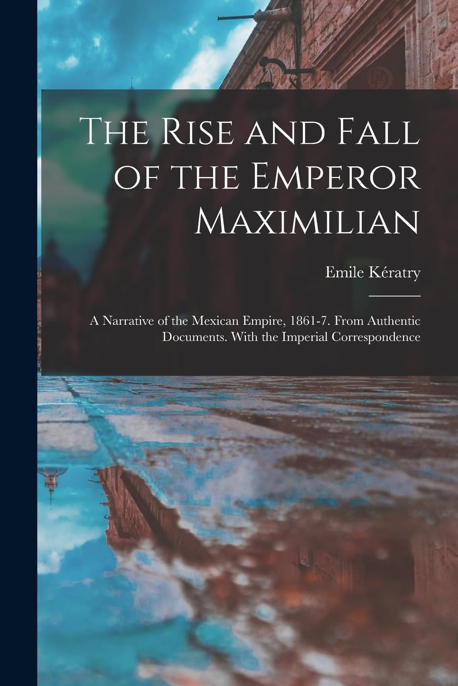 The Rise and Fall of the Emperor Maximilian: A Narrative of the Mexican Empire, 1861-7. From Authentic Documents. With the Imperial Correspondence Memories
