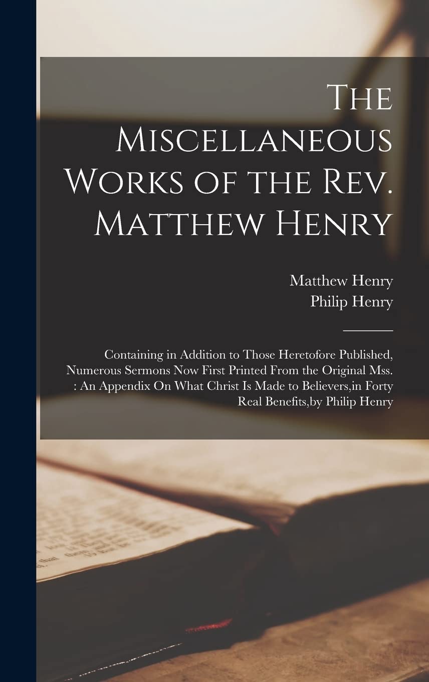 The Miscellaneous Works of the Rev. Matthew Henry: Containing in Addition to Those Heretofore Published, Numerous Sermons Now First Printed From the ... in Forty Real Benefits, by Philip Henry Memories