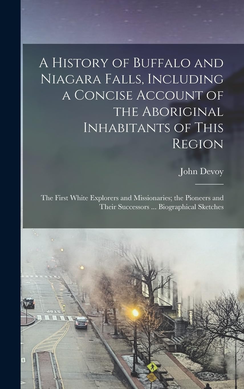 A History of Buffalo and Niagara Falls, Including a Concise Account of the Aboriginal Inhabitants of This Region; the First White Explorers and ... Their Successors ... Biographical Sketches Politics & History