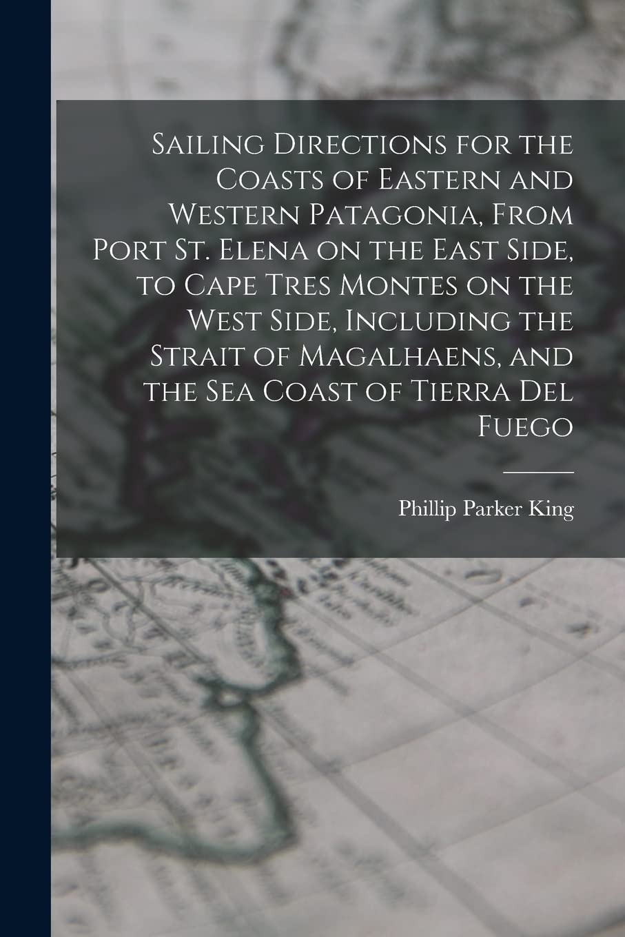 Sailing Directions for the Coasts of Eastern and Western Patagonia, From Port St. Elena on the East Side, to Cape Tres Montes on the West Side, ... and the sea Coast of Tierra Del Fuego Geology & Geography
