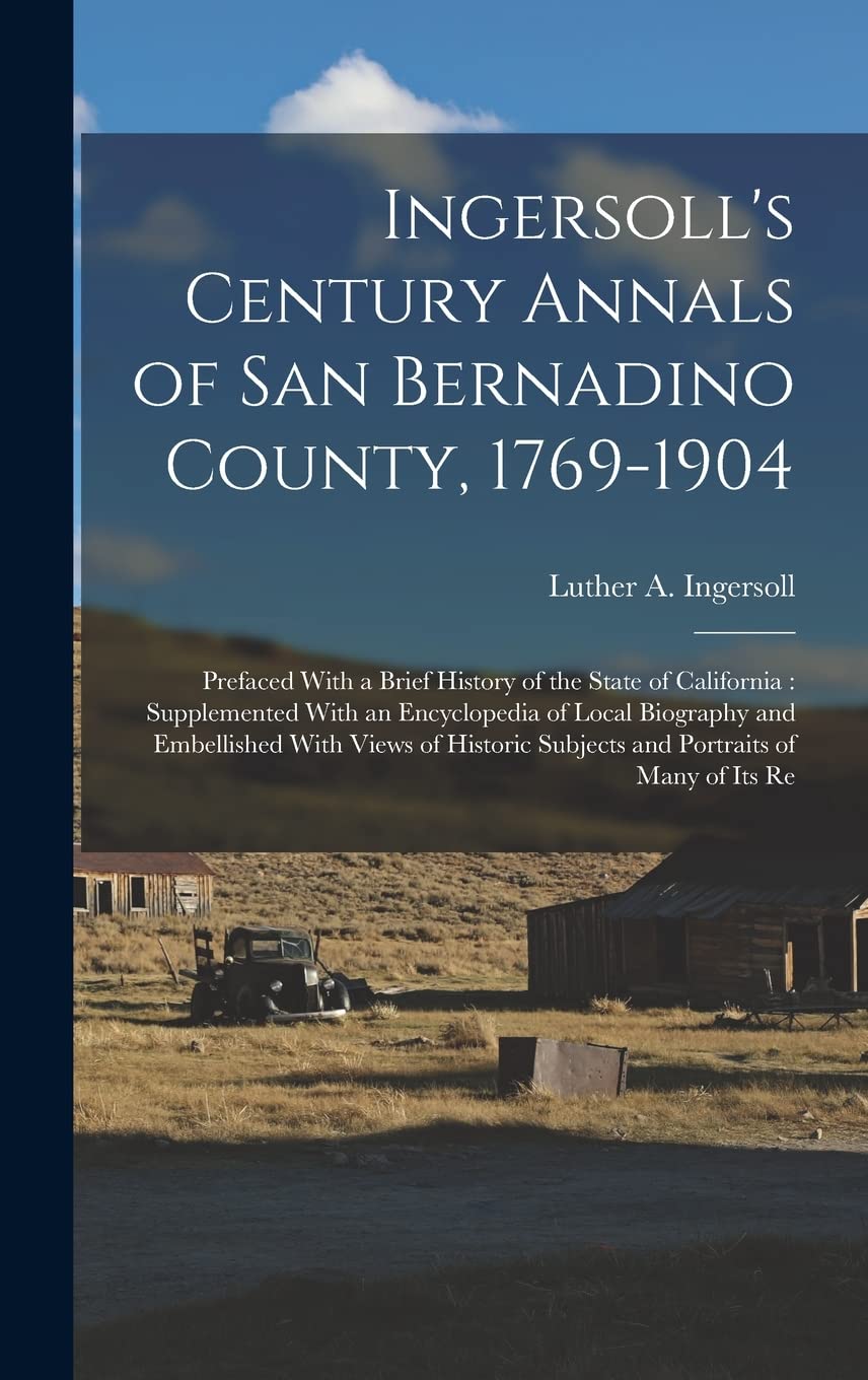 Ingersoll's Century Annals of San Bernadino County, 1769-1904: Prefaced With a Brief History of the State of California: Supplemented With an ... Subjects and Portraits of Many of its Re Reference Books