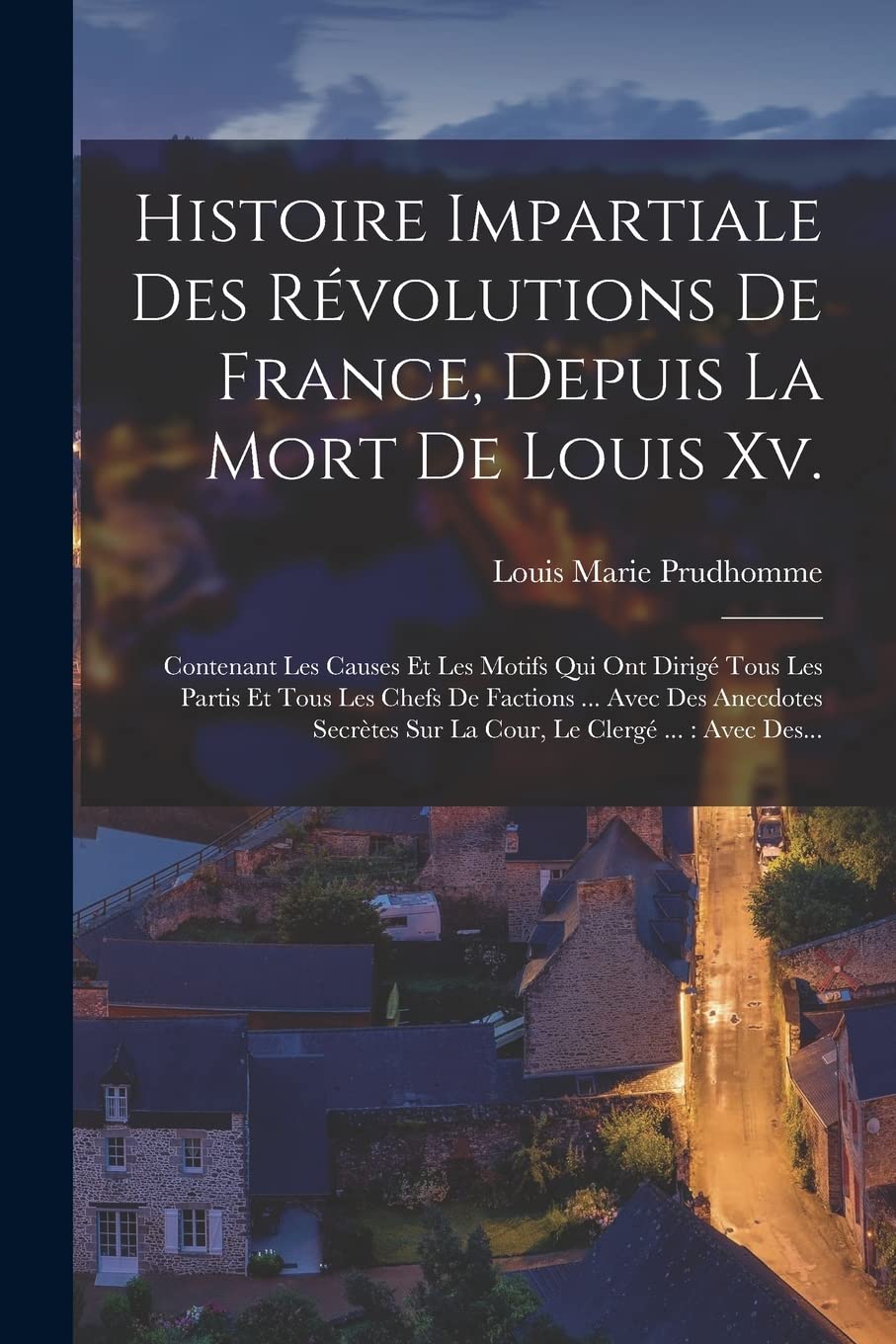 Histoire Impartiale Des Révolutions De France, Depuis La Mort De Louis Xv.: Contenant Les Causes Et Les Motifs Qui Ont Dirigé Tous Les Partis Et Tous ... Sur La Cour, Le Clergé ...: Avec Des... book