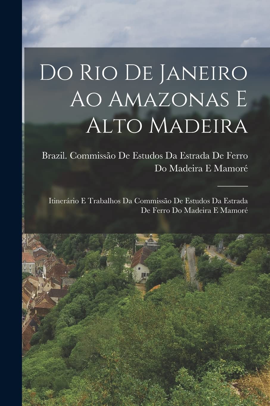 Do Rio De Janeiro Ao Amazonas E Alto Madeira: Itinerário E Trabalhos Da Commissão De Estudos Da Estrada De Ferro Do Madeira E Mamoré Politics & History