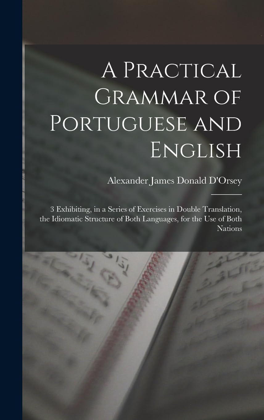 A Practical Grammar of Portuguese and English: 3 Exhibiting, in a Series of Exercises in Double Translation, the Idiomatic Structure of Both Languages, for the Use of Both Nations Foreign Languages ​​& Dictionaries