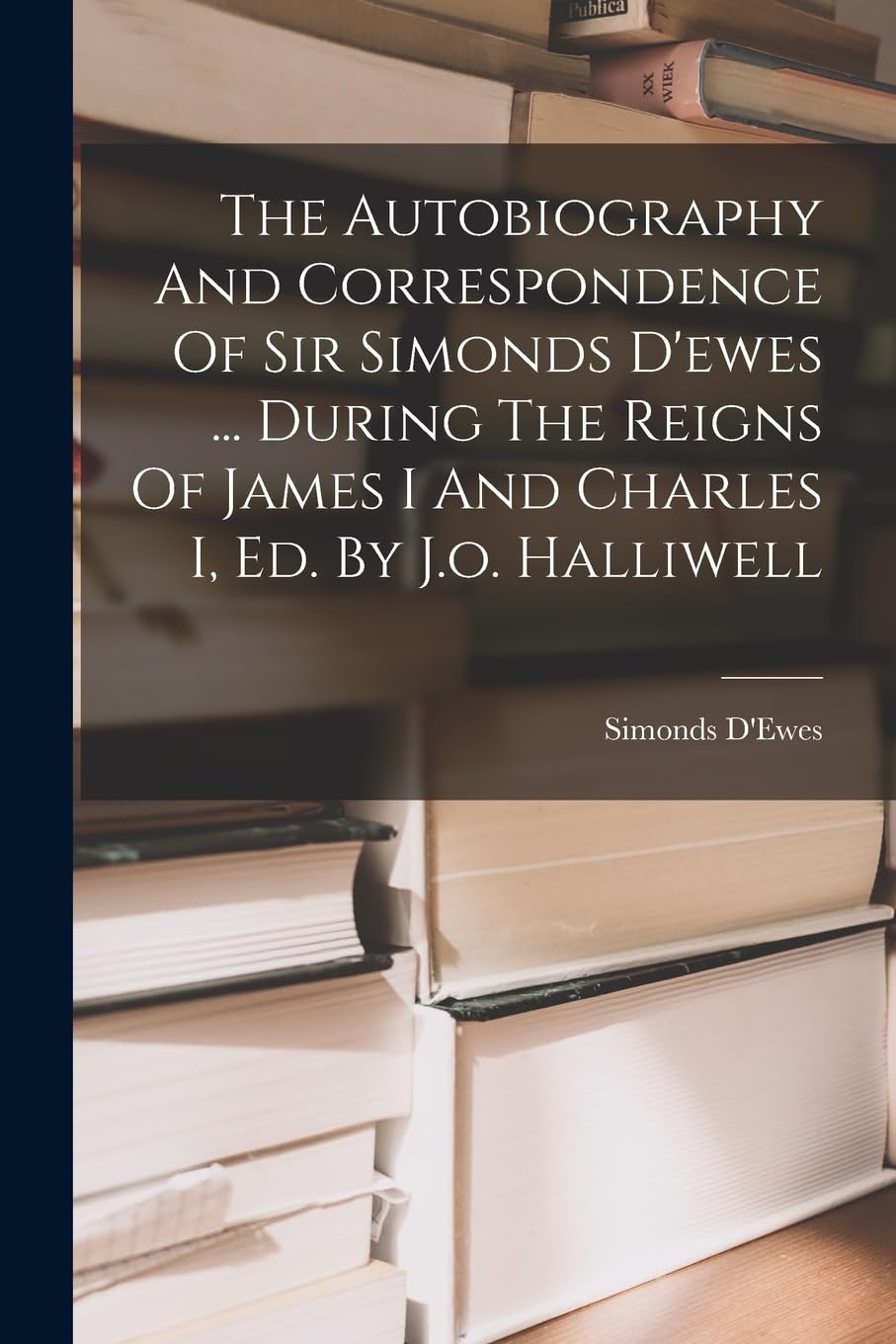 The Autobiography And Correspondence Of Sir Simonds D'ewes ... During The Reigns Of James I And Charles I, Ed. By J.o. Halliwell Memories
