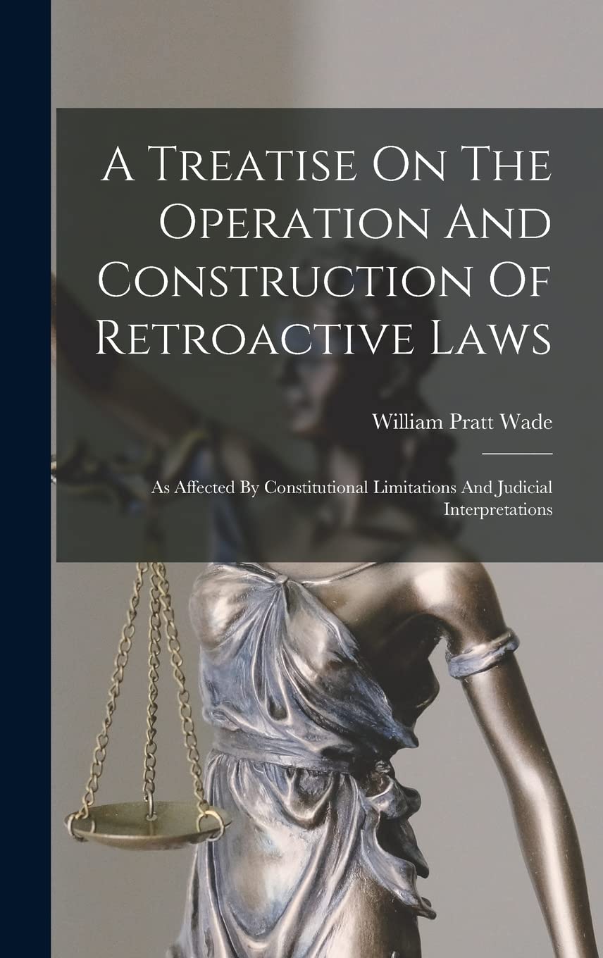 A Treatise On The Operation And Construction Of Retroactive Laws: As Affected By Constitutional Limitations And Judicial Interpretations Law