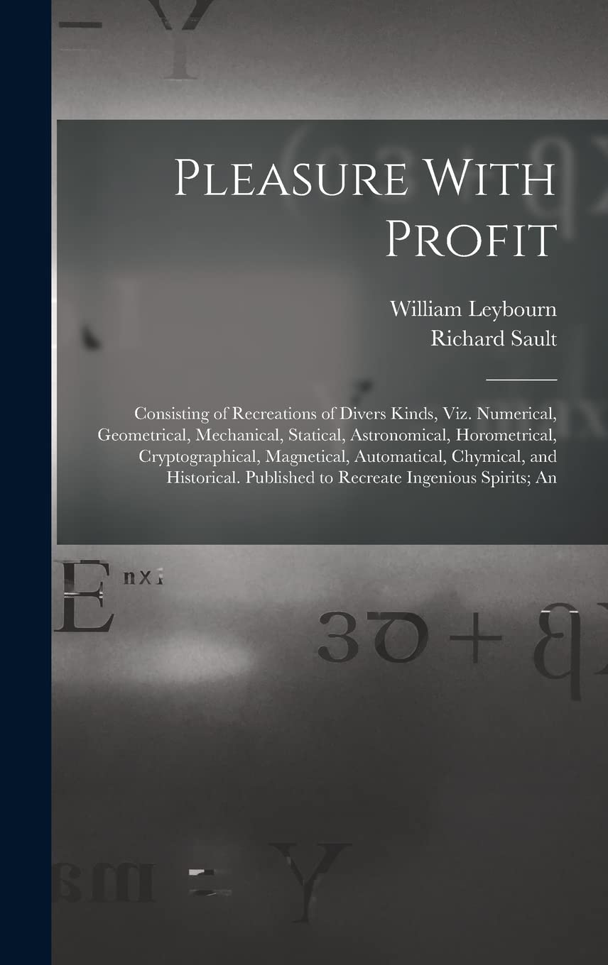 Pleasure With Profit: Consisting of Recreations of Divers Kinds, Viz. Numerical, Geometrical, Mechanical, Statical, Astronomical, Horometrical, ... Published to Recreate Ingenious Spirits; An Mathematics