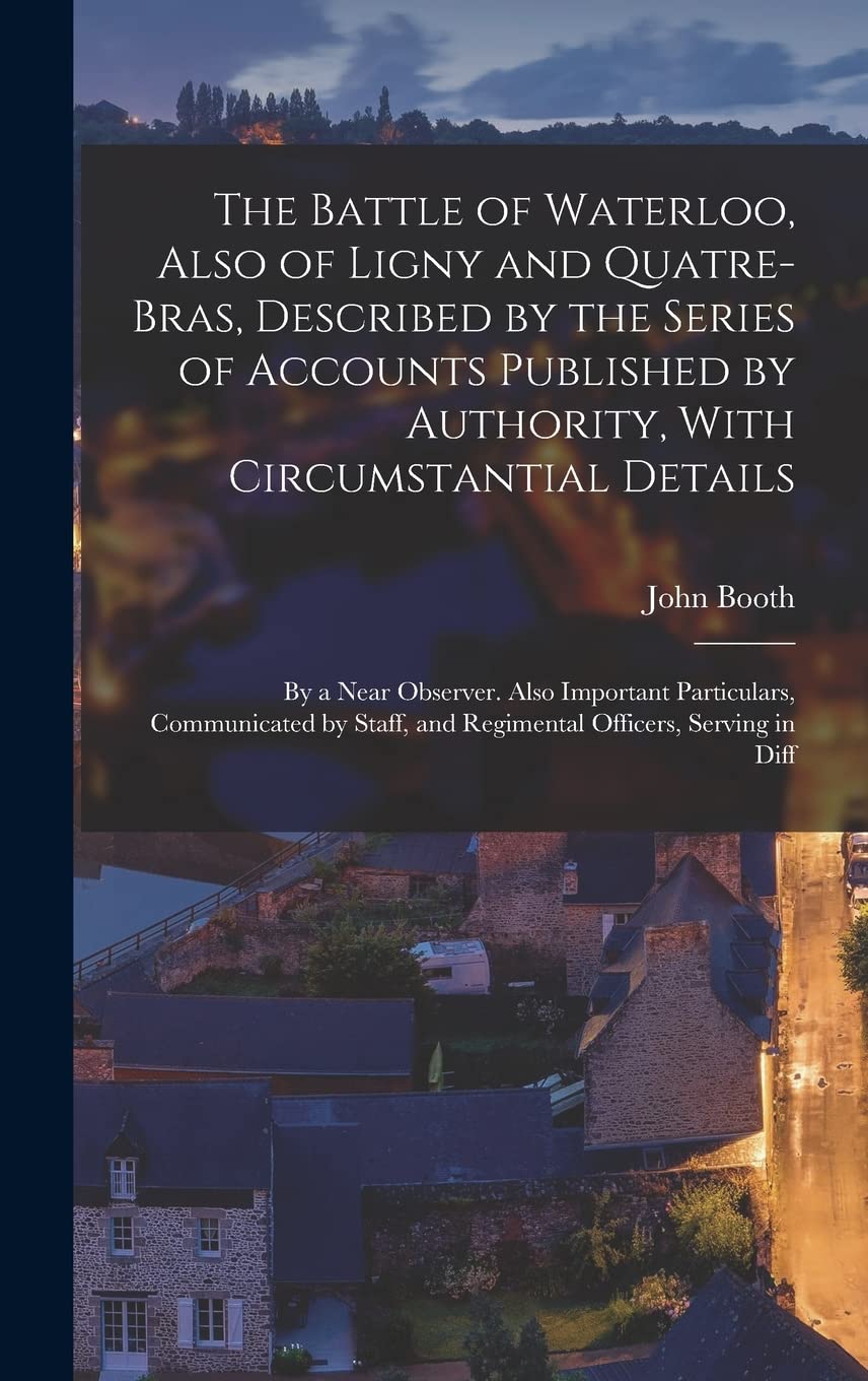 The Battle of Waterloo, Also of Ligny and Quatre-Bras, Described by the Series of Accounts Published by Authority, With Circumstantial Details: By a ... and Regimental Officers, Serving in Diff Politics & History