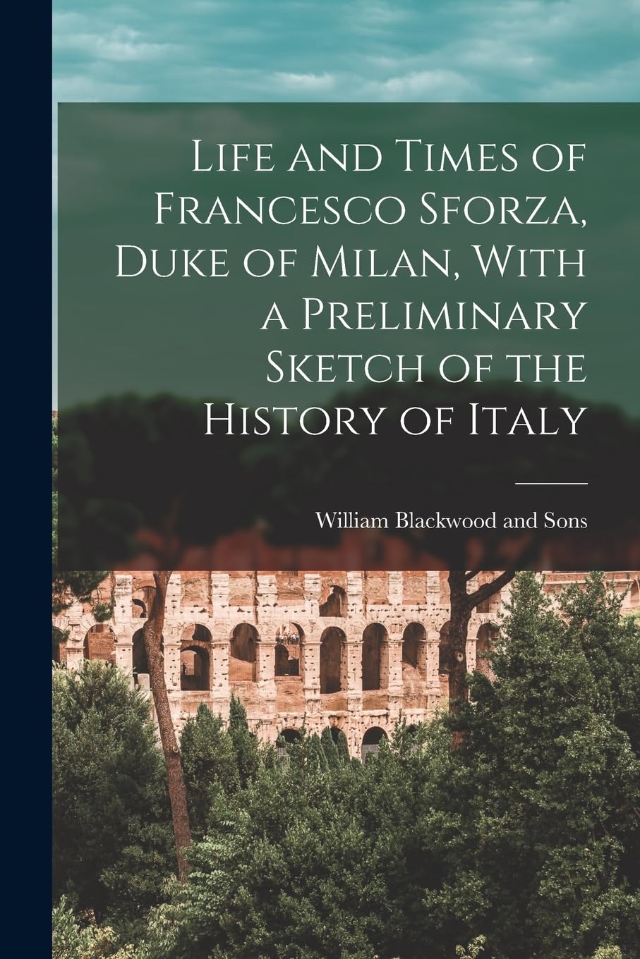 Life and Times of Francesco Sforza, Duke of Milan, With a Preliminary Sketch of the History of Italy Politics & History
