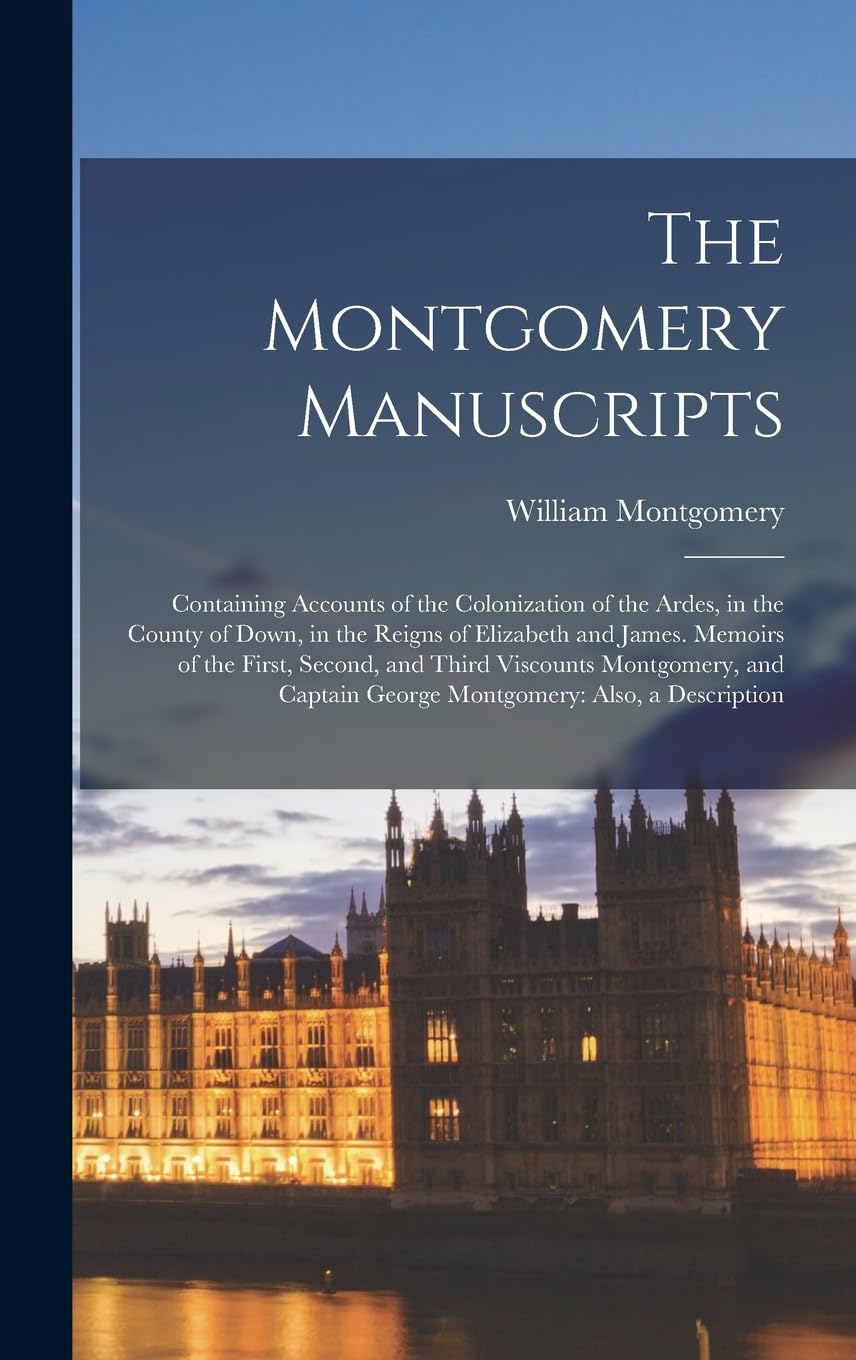 The Montgomery Manuscripts: Containing Accounts of the Colonization of the Ardes, in the County of Down, in the Reigns of Elizabeth and James. Memoirs ... George Montgomery: Also, a Description Memories