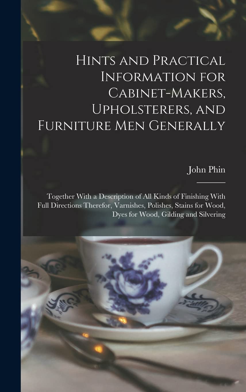 Hints and Practical Information for Cabinet-makers, Upholsterers, and Furniture men Generally: Together With a Description of all Kinds of Finishing ... Wood, Dyes for Wood, Gilding and Silvering Film, Art & Culture