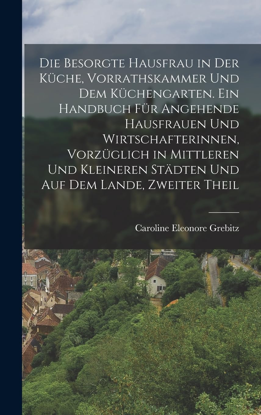 Die besorgte Hausfrau in der Küche, Vorrathskammer und dem Küchengarten. Ein Handbuch für angehende Hausfrauen und Wirtschafterinnen, vorzüglich in ... Städten und auf dem Lande, Zweiter Theil Politics & History