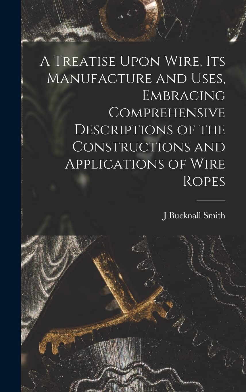 A Treatise Upon Wire, Its Manufacture and Uses, Embracing Comprehensive Descriptions of the Constructions and Applications of Wire Ropes Hobbies & Crafts