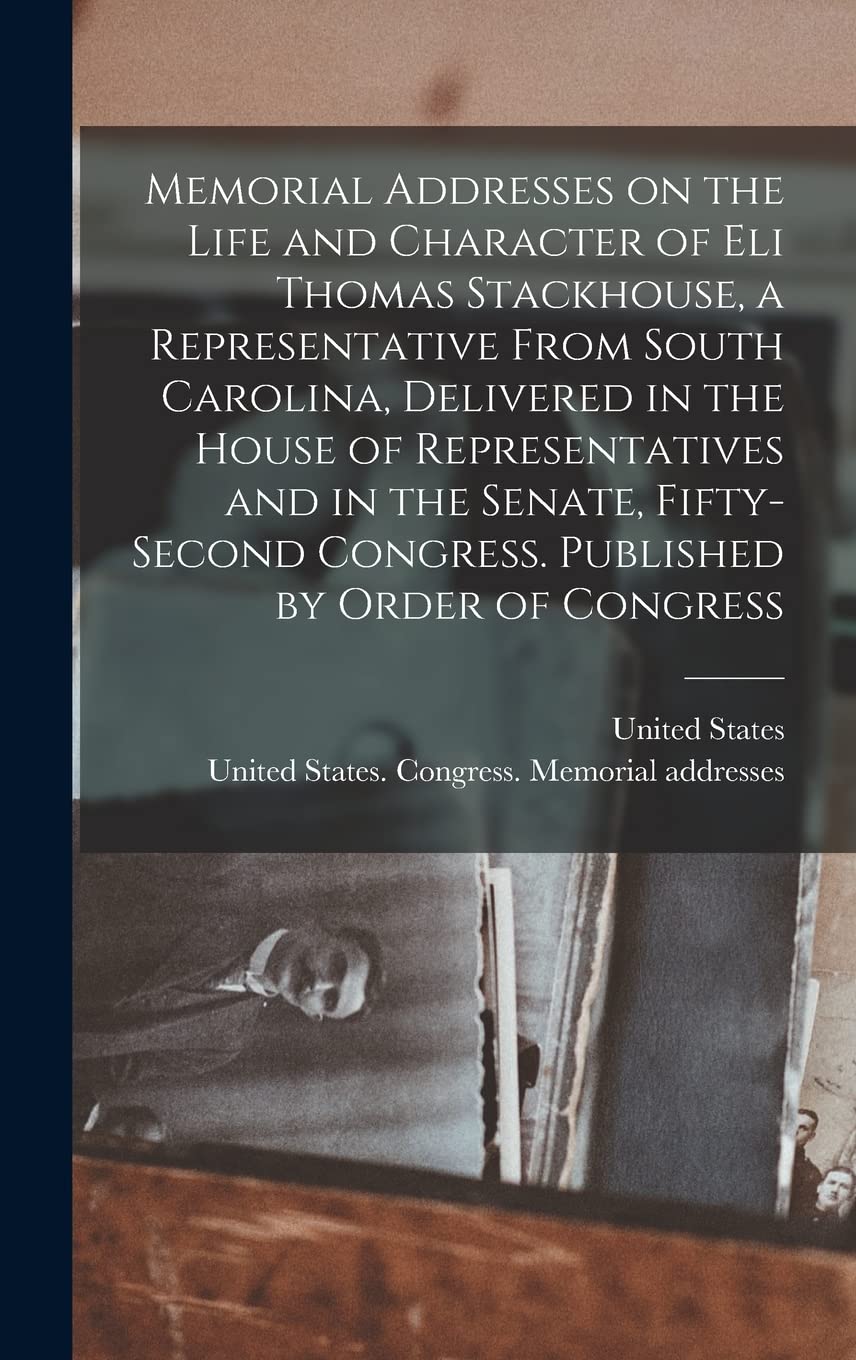 Memorial Addresses on the Life and Character of Eli Thomas Stackhouse, a Representative From South Carolina, Delivered in the House of Representatives ... Congress. Published by Order of Congress Memories