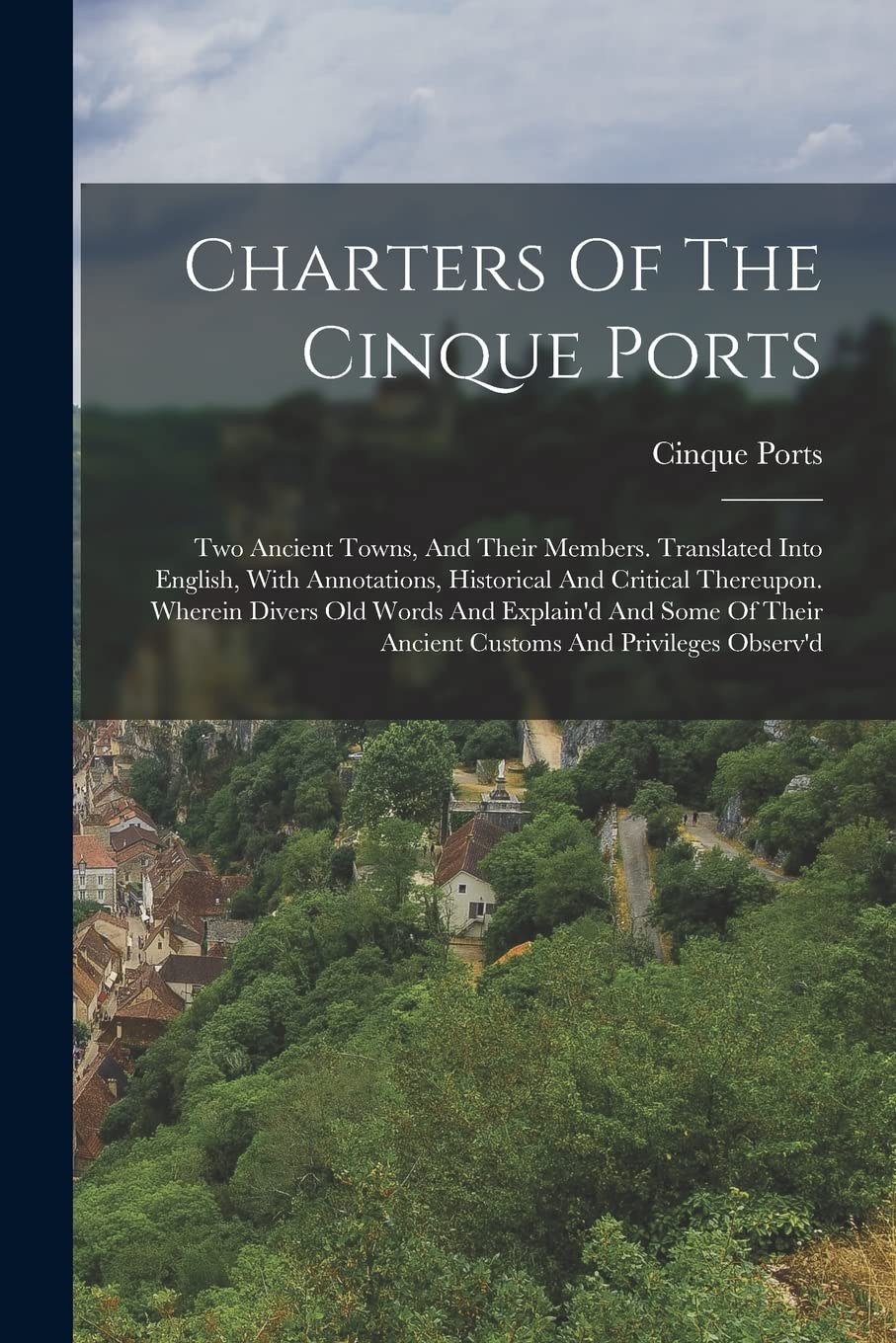 Charters Of The Cinque Ports: Two Ancient Towns, And Their Members. Translated Into English, With Annotations, Historical And Critical Thereupon. ... Their Ancient Customs And Privileges Observ'd Politics & History