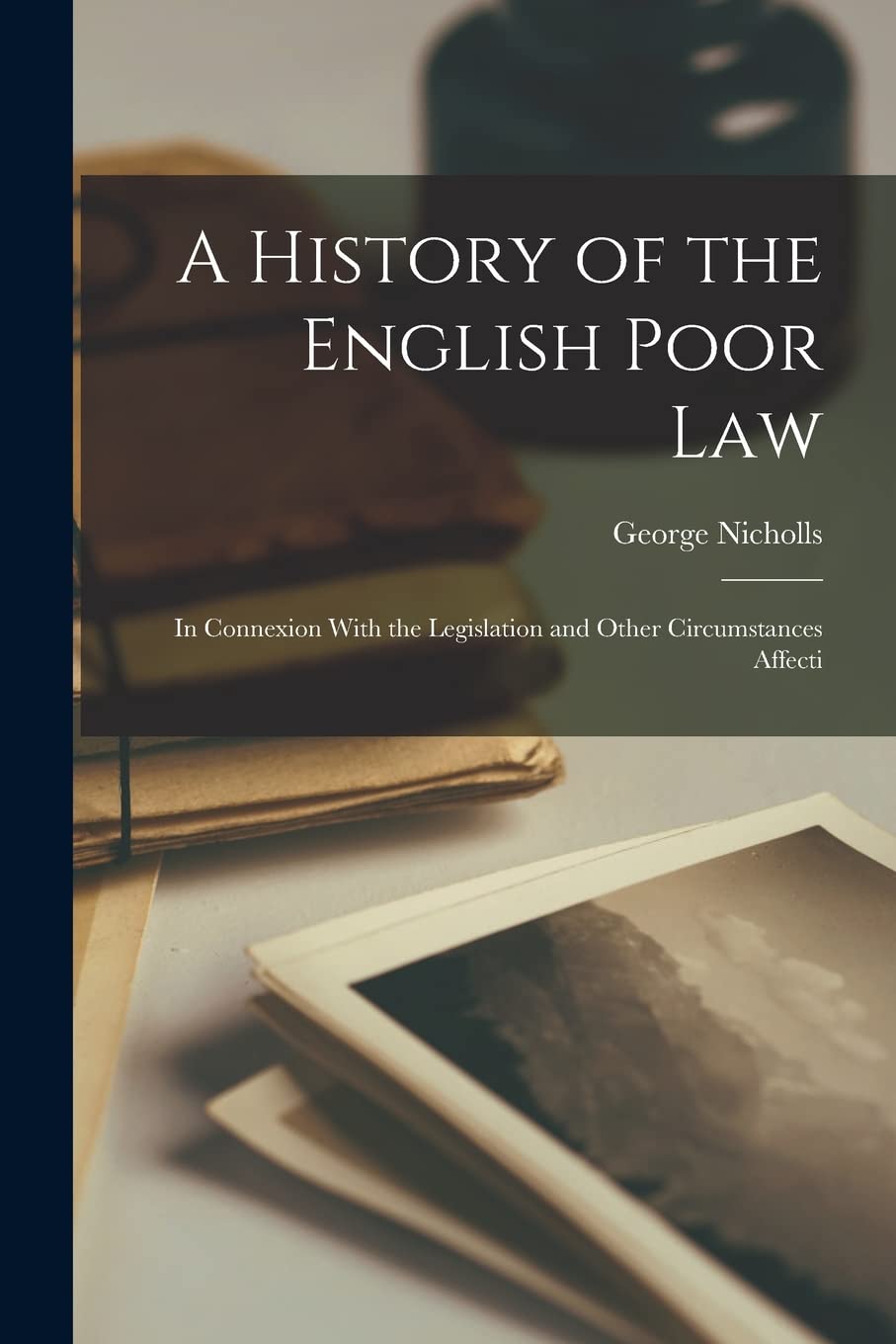 A History of the English Poor Law: In Connexion With the Legislation and Other Circumstances Affecti Law