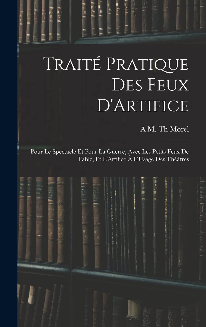 Traité Pratique Des Feux D'Artifice: Pour Le Spectacle Et Pour La Guerre, Avec Les Petits Feux De Table, Et L'Artifice À L'Usage Des Théâtres Politics & History