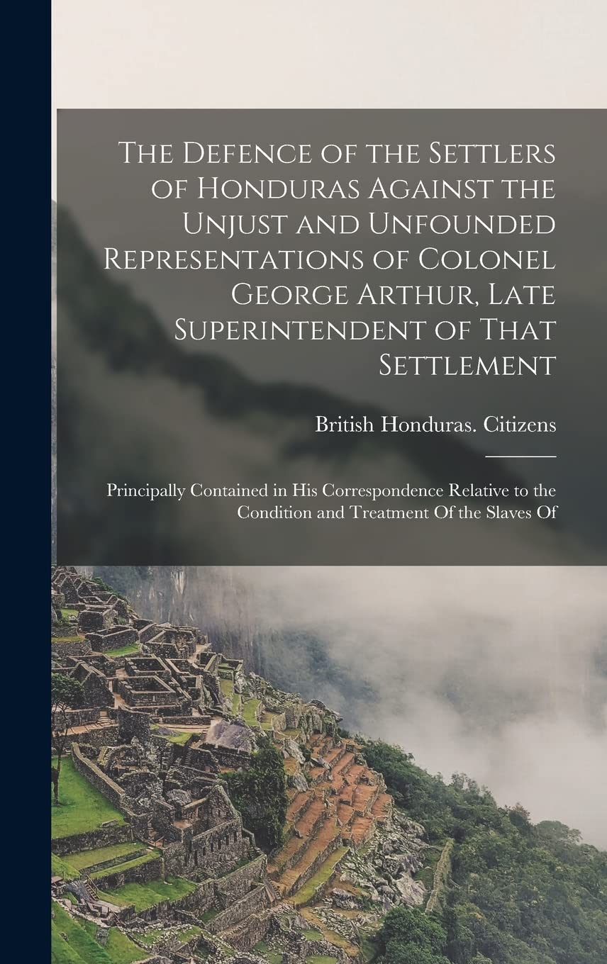 The Defence of the Settlers of Honduras Against the Unjust and Unfounded Representations of Colonel George Arthur, Late Superintendent of That ... the Condition and Treatment Of the Slaves Of Social Sciences