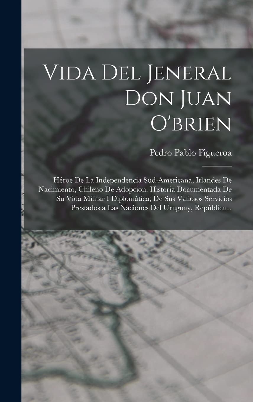 Vida Del Jeneral Don Juan O'brien: Héroe De La Independencia Sud-Americana, Irlandes De Nacimiento, Chileno De Adopcion. Historia Documentada De Su ... a Las Naciones Del Uruguay, República... Politics & History