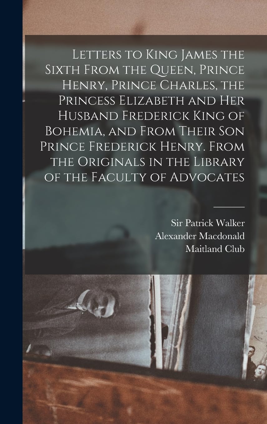 Letters to King James the Sixth From the Queen, Prince Henry, Prince Charles, the Princess Elizabeth and her Husband Frederick King of Bohemia, and ... in the Library of the Faculty of Advocates Politics & History