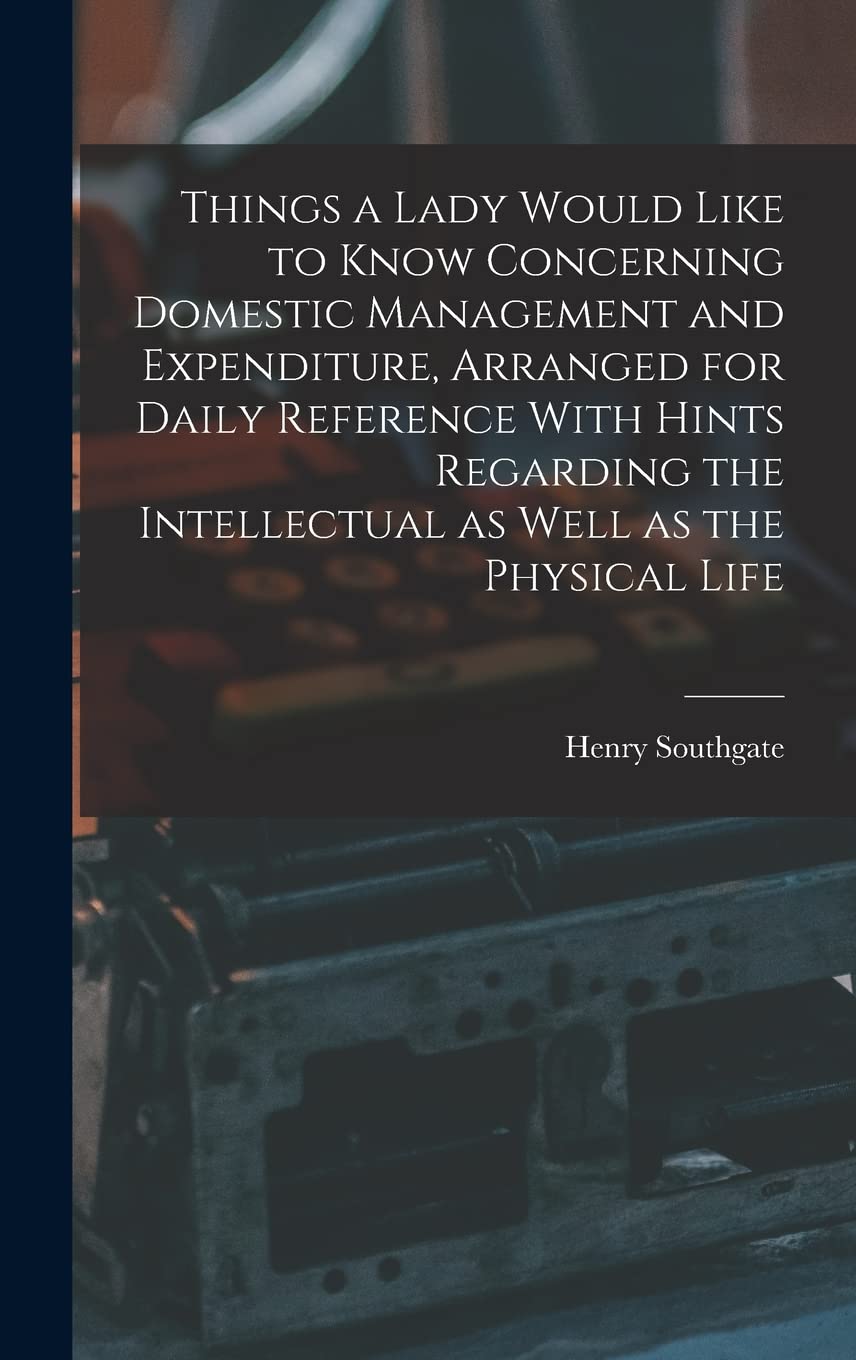 Things a Lady Would Like to Know Concerning Domestic Management and Expenditure, Arranged for Daily Reference With Hints Regarding the Intellectual as Well as the Physical Life Business, Finance & Career