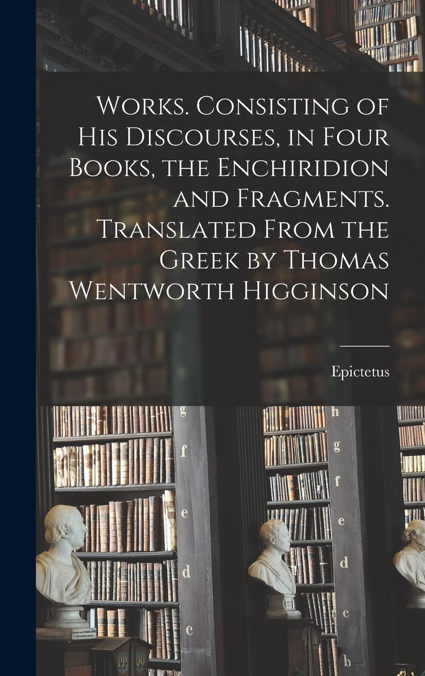 Works. Consisting of his Discourses, in Four Books, the Enchiridion and Fragments. Translated From the Greek by Thomas Wentworth Higginson Philosophy