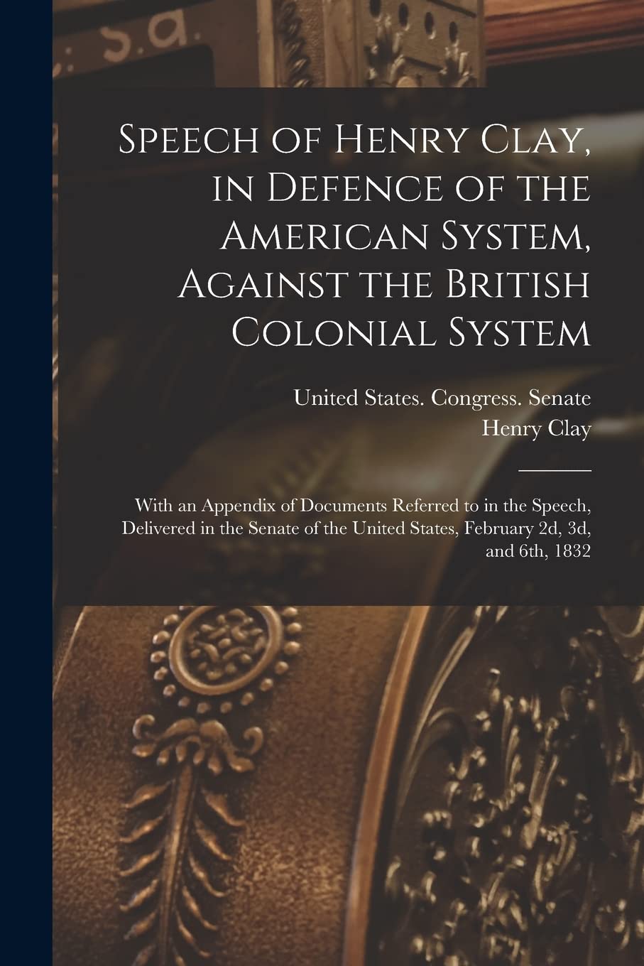 Speech of Henry Clay, in Defence of the American System, Against the British Colonial System: With an Appendix of Documents Referred to in the Speech, ... United States, February 2d, 3d, and 6th, 1832 Business, Finance & Career