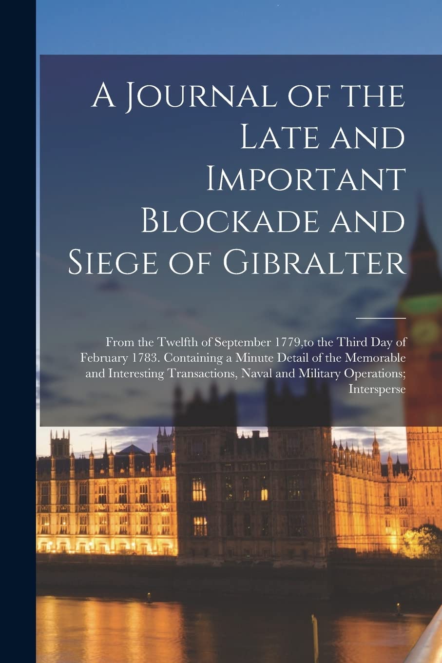 A Journal of the Late and Important Blockade and Siege of Gibralter: From the Twelfth of September 1779, to the Third Day of February 1783. Containing Politics & History