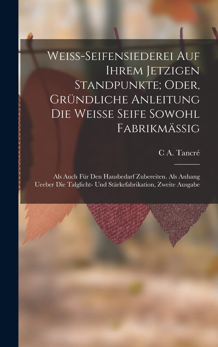 Weiss-Seifensiederei auf ihrem jetzigen Standpunkte; Oder, gründliche Anleitung die weisse Seife sowohl Fabrikmässig: Als auch für den hausbedarf ... und Stärkefabrikation, Zweite Ausgabe Hobbies & Crafts