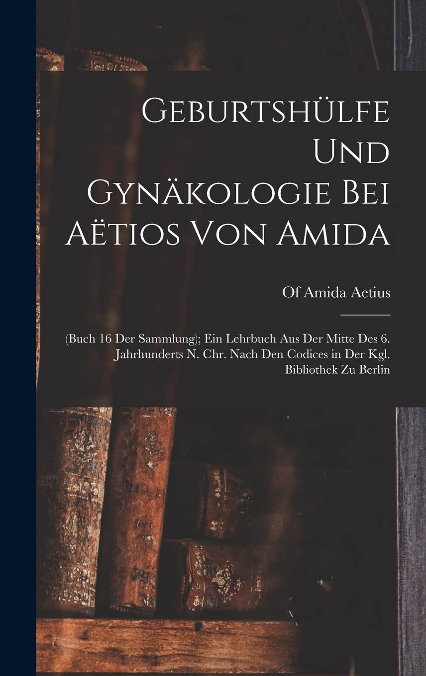 Geburtshülfe Und Gynäkologie Bei Aëtios Von Amida: (Buch 16 Der Sammlung); Ein Lehrbuch Aus Der Mitte Des 6. Jahrhunderts N. Chr. Nach Den Codices in Der Kgl. Bibliothek Zu Berlin Medicine