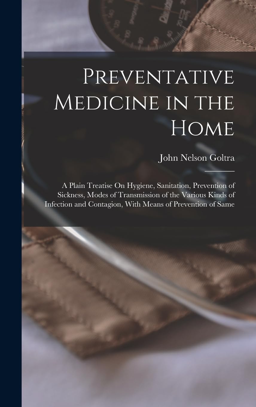 Preventative Medicine in the Home: A Plain Treatise On Hygiene, Sanitation, Prevention of Sickness, Modes of Transmission of the Various Kinds of ... Contagion, With Means of Prevention of Same Medicine