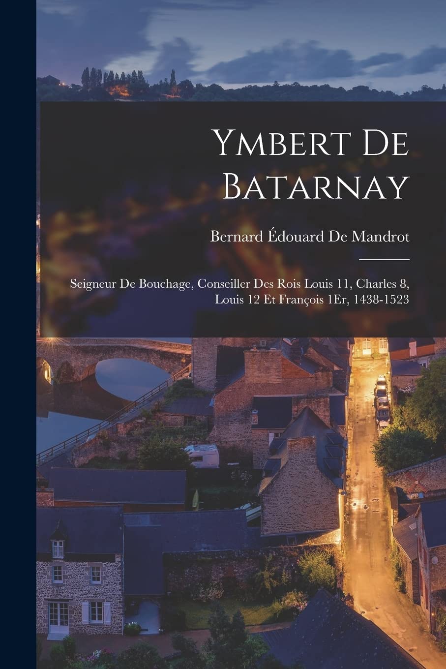 Ymbert De Batarnay: Seigneur De Bouchage, Conseiller Des Rois Louis 11, Charles 8, Louis 12 Et François 1Er, 1438-1523 Politics & History