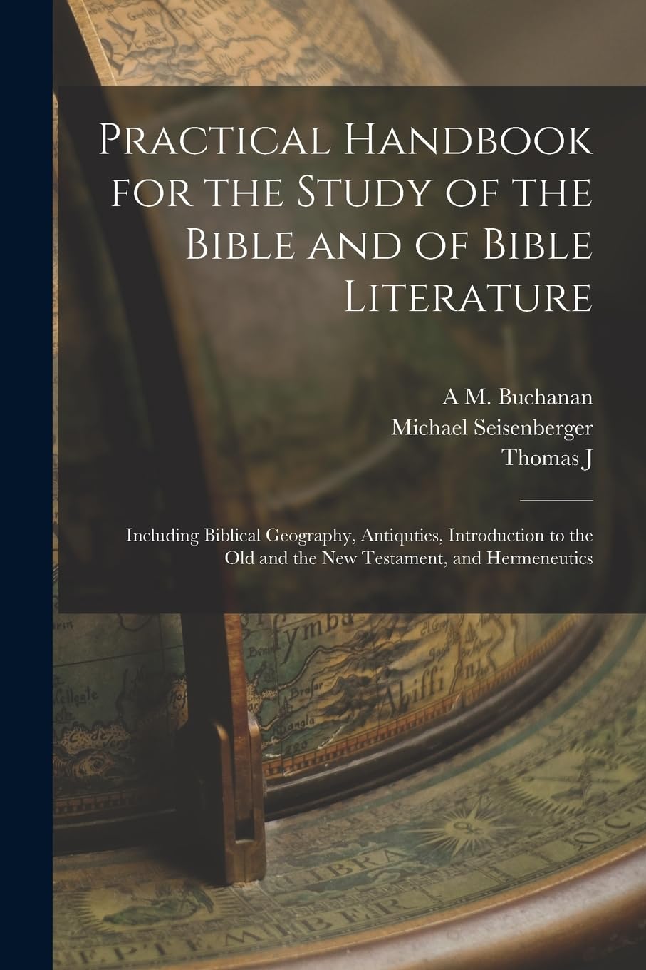 Practical Handbook for the Study of the Bible and of Bible Literature; Including Biblical Geography, Antiquties, Introduction to the Old and the new Testament, and Hermeneutics Politics & History