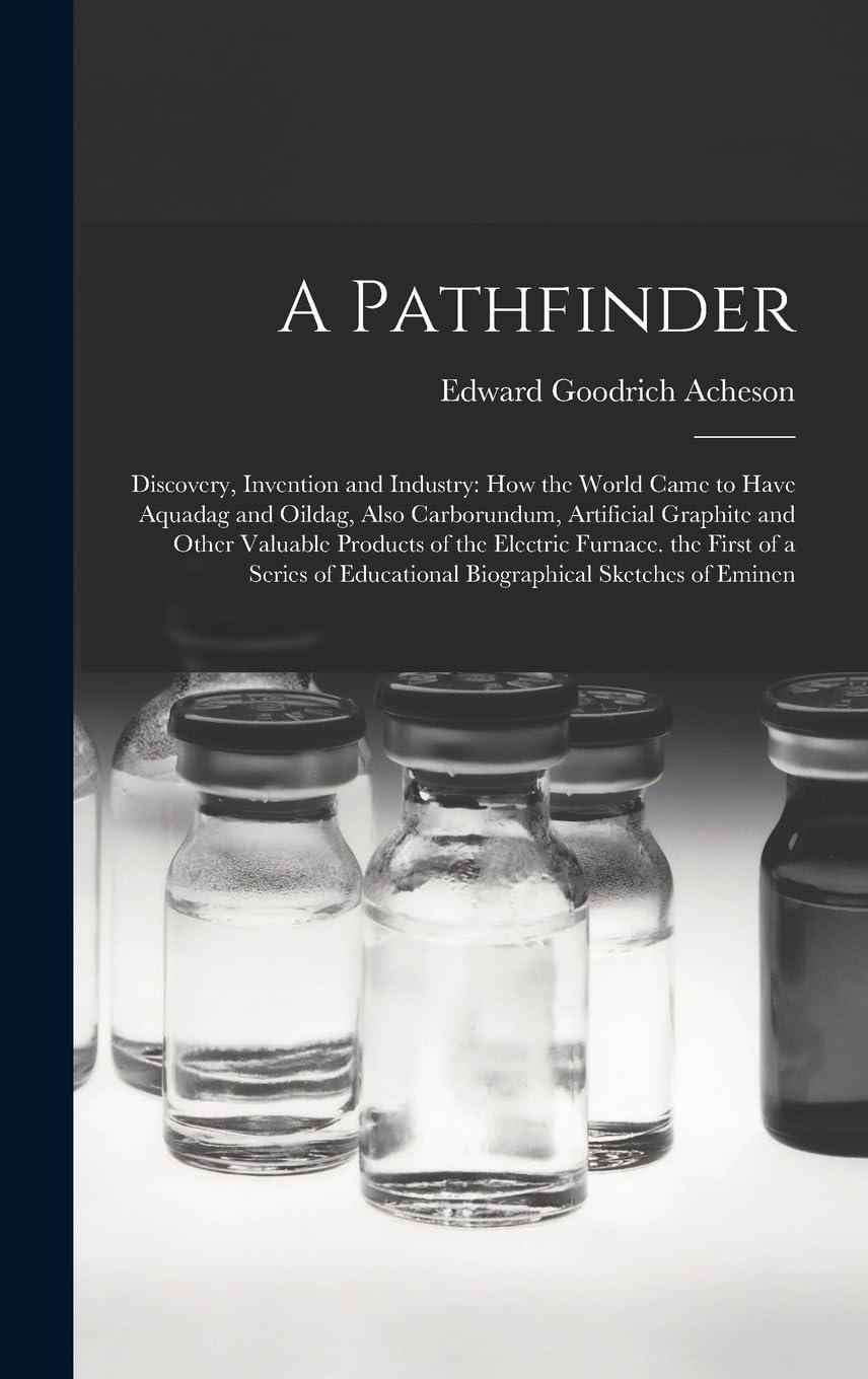 A Pathfinder: Discovery, Invention and Industry: How the World Came to Have Aquadag and Oildag, Also Carborundum, Artificial Graphite and Other ... Educational Biographical Sketches of Eminen Memories