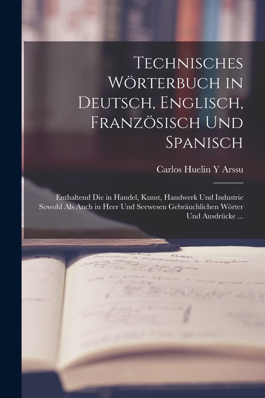 Technisches Wörterbuch in Deutsch, Englisch, Französisch Und Spanisch: Enthaltend Die in Handel, Kunst, Handwerk Und Industrie Sowohl Als Auch in Heer Foreign Languages ​​& Dictionaries