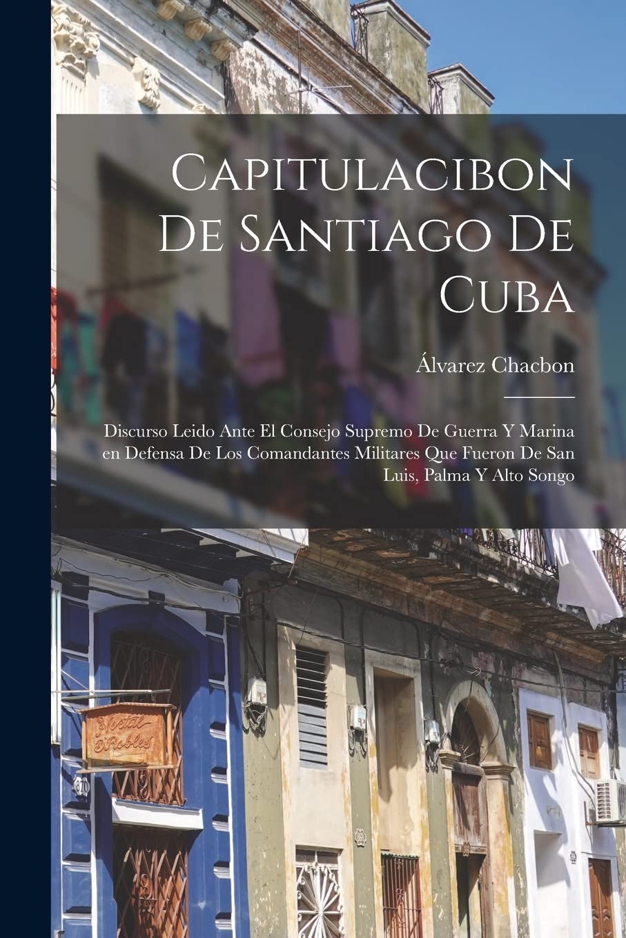 Capitulacibon de Santiago de Cuba: Discurso leido ante el Consejo supremo de guerra y marina en defensa de los comandantes militares que fueron de San Luis, Palma y Alto Songo Politics & History