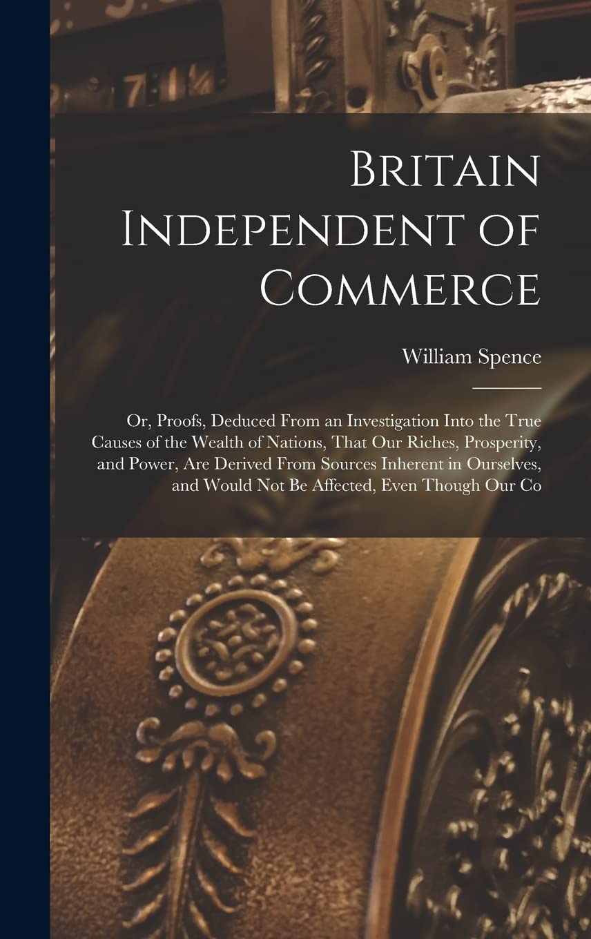 Britain Independent of Commerce; or, Proofs, Deduced From an Investigation Into the True Causes of the Wealth of Nations, That our Riches, Prosperity, ... and Would not be Affected, Even Though our Co Business, Finance & Career