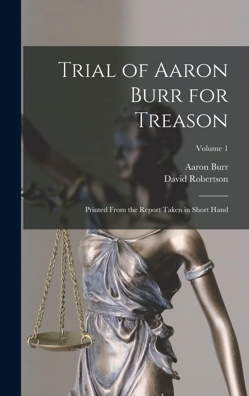 Trial of Aaron Burr for Treason: Printed From the Report Taken in Short Hand; Volume 1 Law