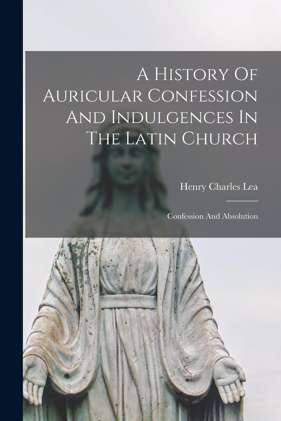A History Of Auricular Confession And Indulgences In The Latin Church: Confession And Absolution Politics & History
