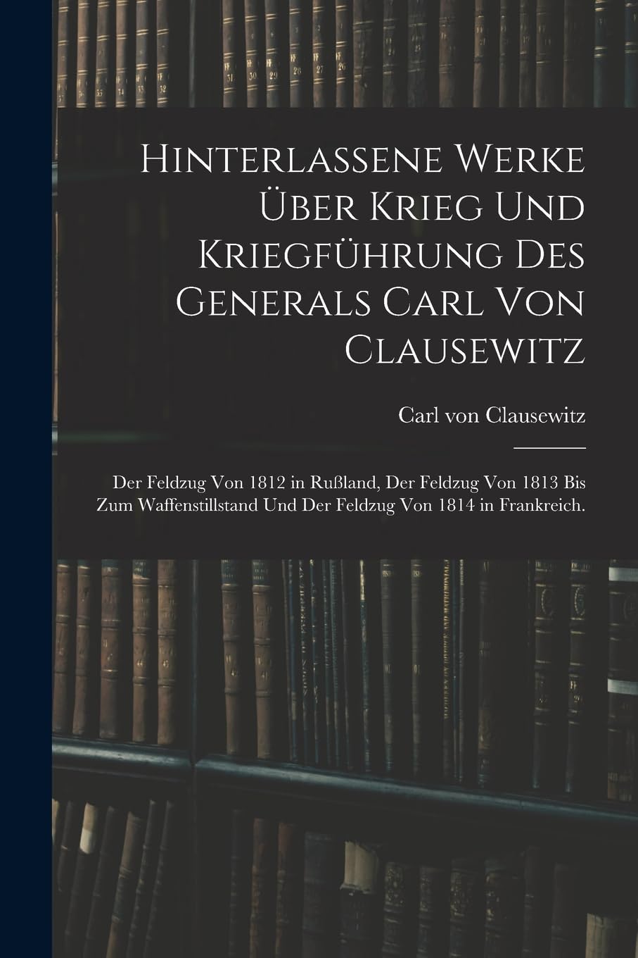 Hinterlassene Werke über Krieg und Kriegführung des Generals Carl von Clausewitz: Der Feldzug von 1812 in Rußland, der Feldzug von 1813 bis zum Waffenstillstand und der Feldzug von 1814 in Frankreich. Foreign Languages ​​& Dictionaries