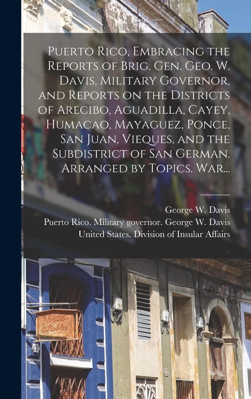 Puerto Rico, Embracing the Reports of Brig. Gen. Geo. W. Davis, Military Governor, and Reports on the Districts of Arecibo, Aguadilla, Cayey, Humacao, ... of San German. Arranged by Topics. War... Politics & History