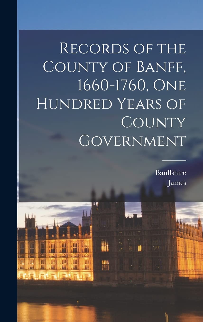 Records of the County of Banff, 1660-1760, One Hundred Years of County Government Politics & History