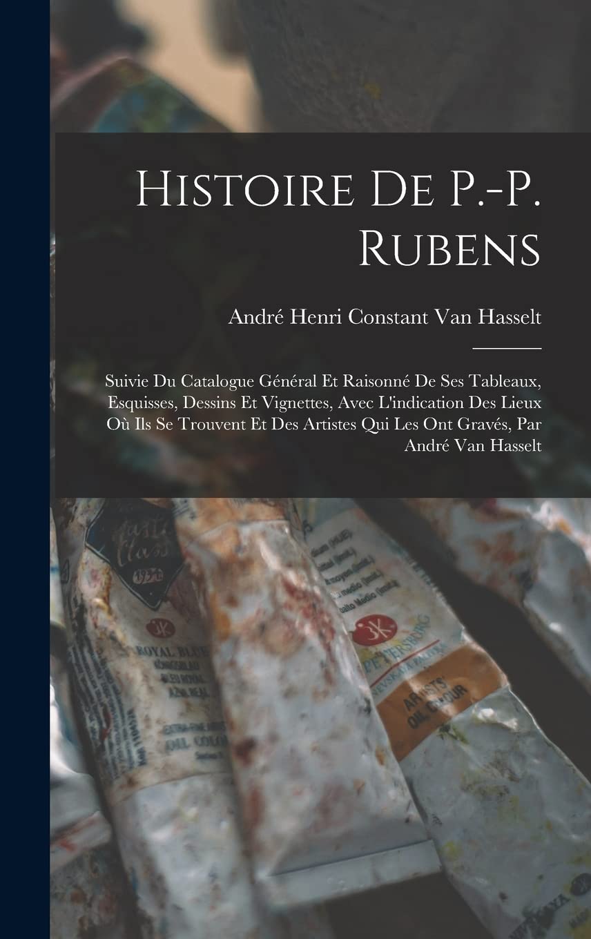 Histoire De P.-P. Rubens: Suivie Du Catalogue Général Et Raisonné De Ses Tableaux, Esquisses, Dessins Et Vignettes, Avec L'indication Des Lieux Où Ils ... Qui Les Ont Gravés, Par André Van Hasselt book