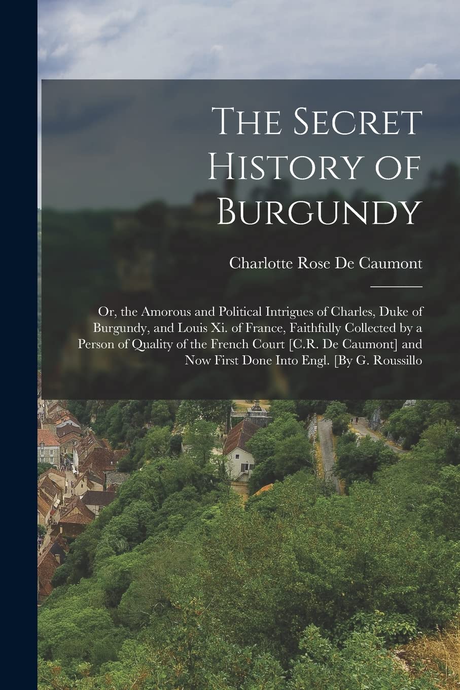 The Secret History of Burgundy: Or, the Amorous and Political Intrigues of Charles, Duke of Burgundy, and Louis Xi. of France, Faithfully Collected by ... Now First Done Into Engl. [By G. Roussillo Politics & History