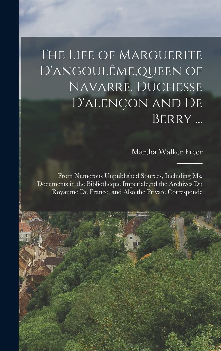The Life of Marguerite D'angoulême, queen of Navarre, Duchesse D'alençon and De Berry ...: From Numerous Unpublished Sources, Including Ms. Documents ... De France, and Also the Private Corresponde Memories